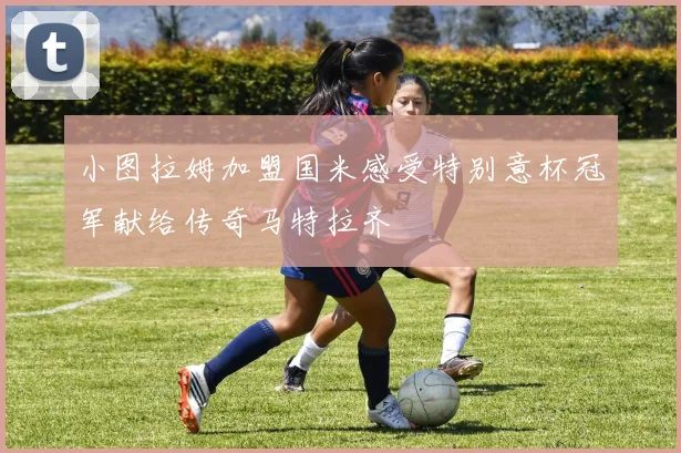 小图拉姆加盟国米感受特别意杯冠军献给传奇马特拉齐