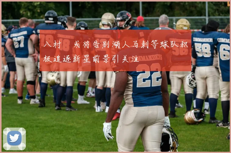 八村塁或将告别湖人马刺等球队积极追逐新星前景引关注