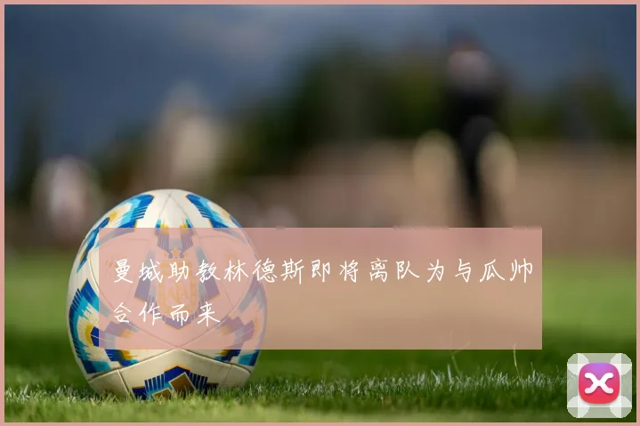 曼城助教林德斯即将离队为与瓜帅合作而来