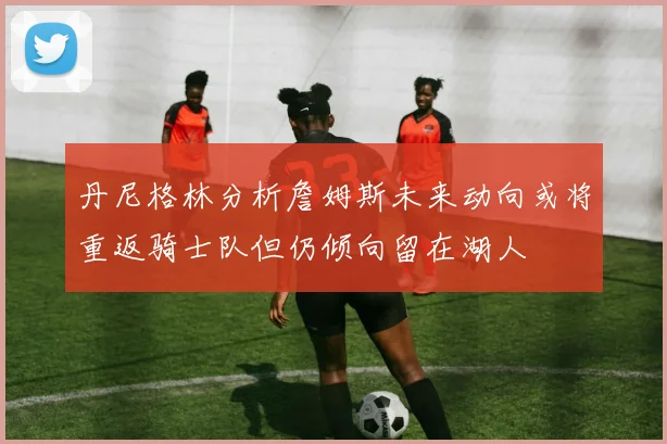 丹尼格林分析詹姆斯未来动向或将重返骑士队但仍倾向留在湖人