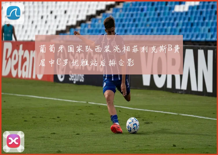 葡萄牙国家队西装亮相菲利克斯B费居中C罗优雅站后排合影