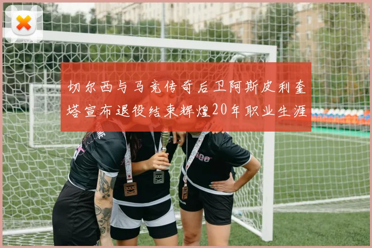切尔西与马竞传奇后卫阿斯皮利奎塔宣布退役结束辉煌20年职业生涯