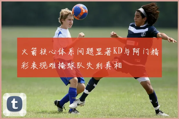 火箭核心体系问题显著KD与阿门精彩表现难掩球队失利真相