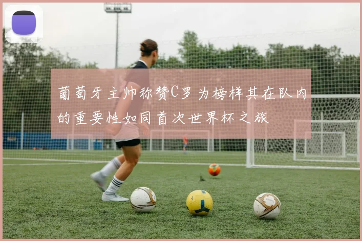 葡萄牙主帅称赞C罗为榜样其在队内的重要性如同首次世界杯之旅