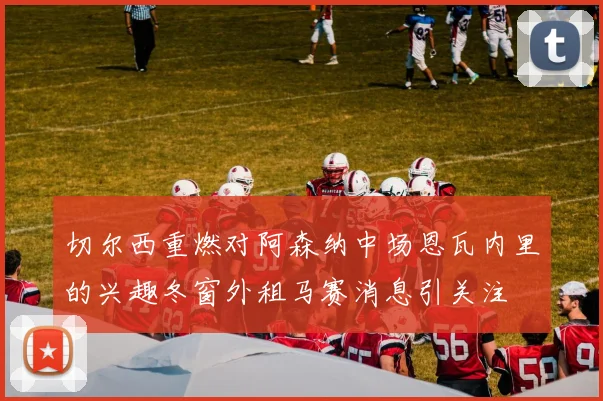 切尔西重燃对阿森纳中场恩瓦内里的兴趣冬窗外租马赛消息引关注