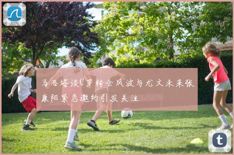马洛塔谈C罗转会风波与尤文未来张康阳紧急邀约引发关注