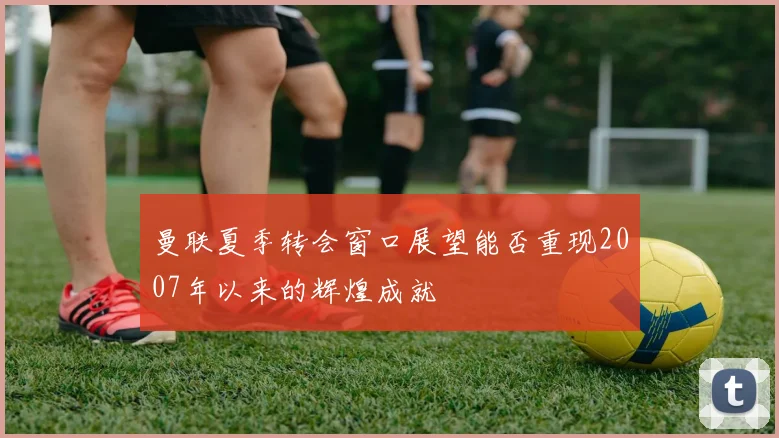 曼联夏季转会窗口展望能否重现2007年以来的辉煌成就