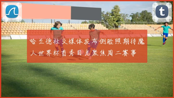 哈兰德社交媒体发布侧脸照期待魔人世界杯首秀目光聚焦周二赛事