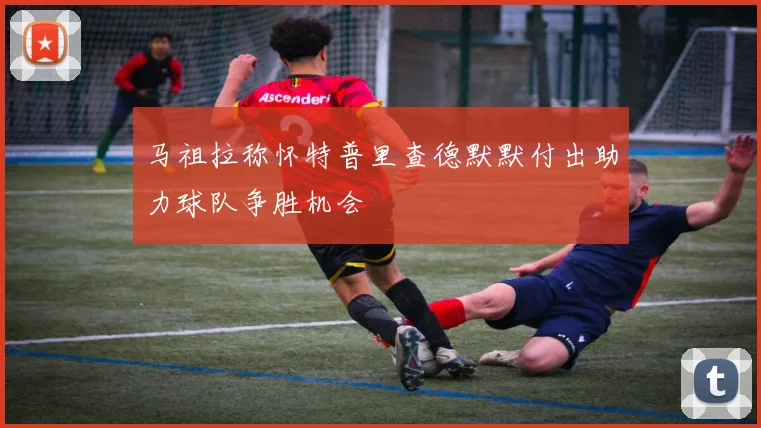 马祖拉称怀特普里查德默默付出助力球队争胜机会