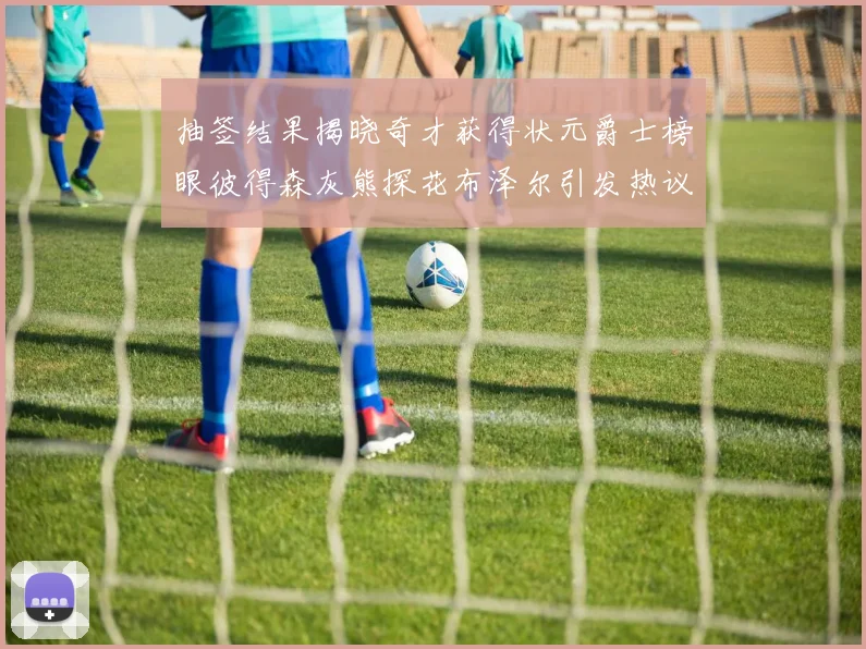 抽签结果揭晓奇才获得状元爵士榜眼彼得森灰熊探花布泽尔引发热议