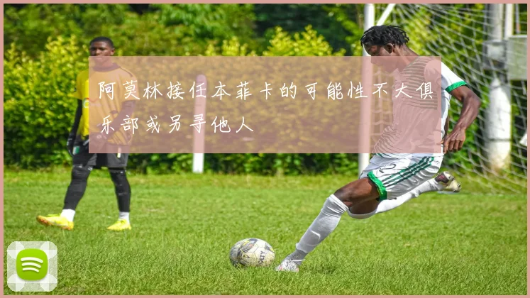 阿莫林接任本菲卡的可能性不大俱乐部或另寻他人