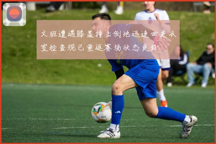 文班遭遇膝盖撞击倒地迅速回更衣室检查现已重返赛场状态良好
