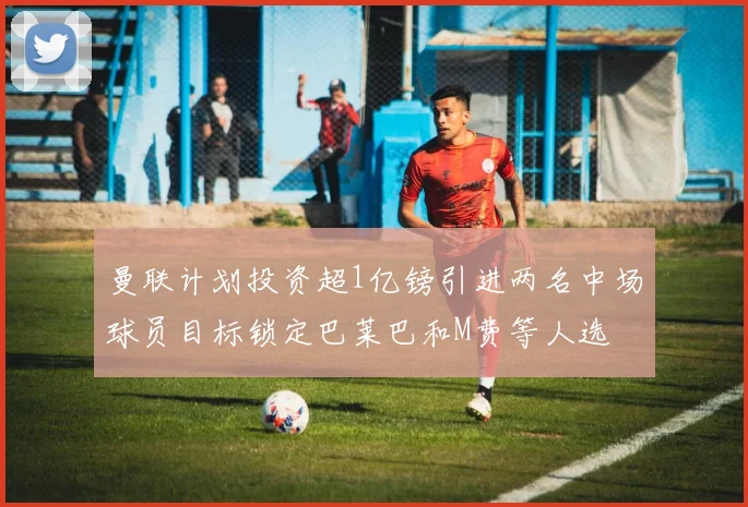 曼联计划投资超1亿镑引进两名中场球员目标锁定巴莱巴和M费等人选