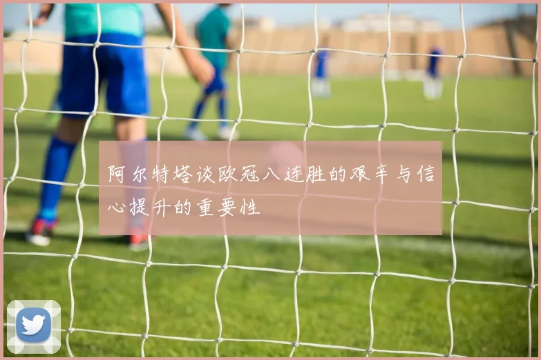 阿尔特塔谈欧冠八连胜的艰辛与信心提升的重要性