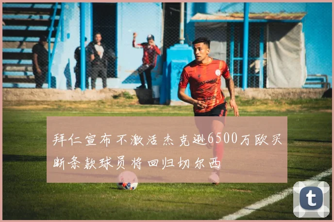 拜仁宣布不激活杰克逊6500万欧买断条款球员将回归切尔西