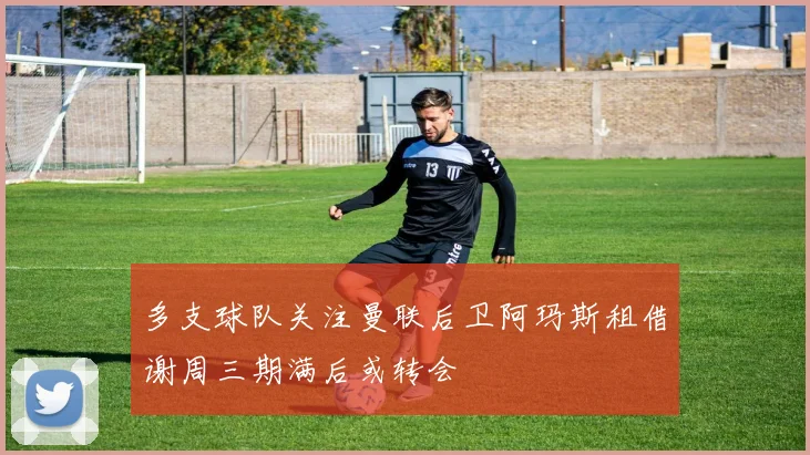 多支球队关注曼联后卫阿玛斯租借谢周三期满后或转会