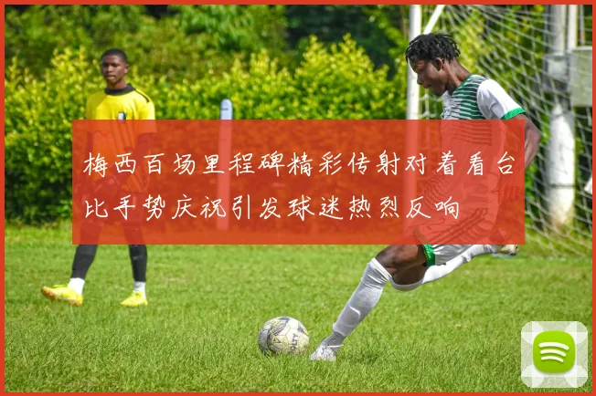 梅西百场里程碑精彩传射对着看台比手势庆祝引发球迷热烈反响