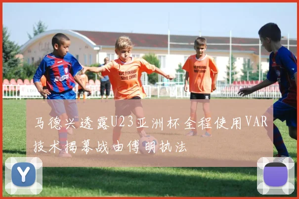 马德兴透露U23亚洲杯全程使用VAR技术揭幕战由傅明执法