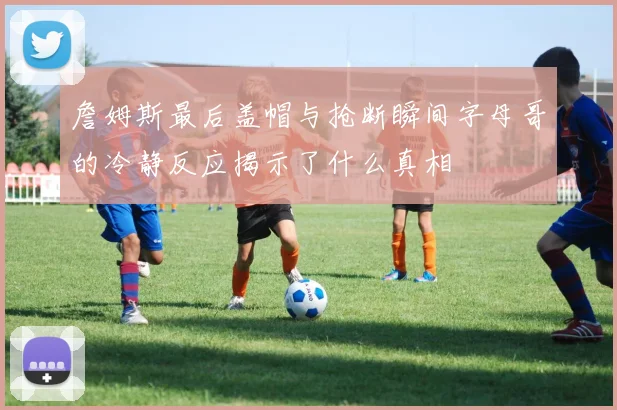 詹姆斯最后盖帽与抢断瞬间字母哥的冷静反应揭示了什么真相