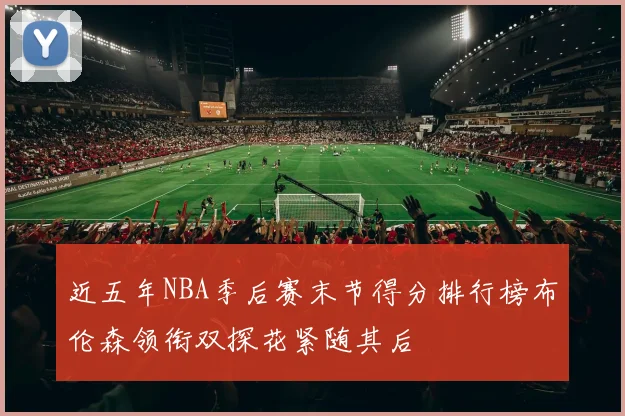 近五年NBA季后赛末节得分排行榜布伦森领衔双探花紧随其后