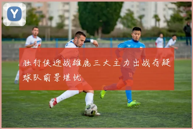 独行侠迎战雄鹿三大主力出战存疑球队前景堪忧