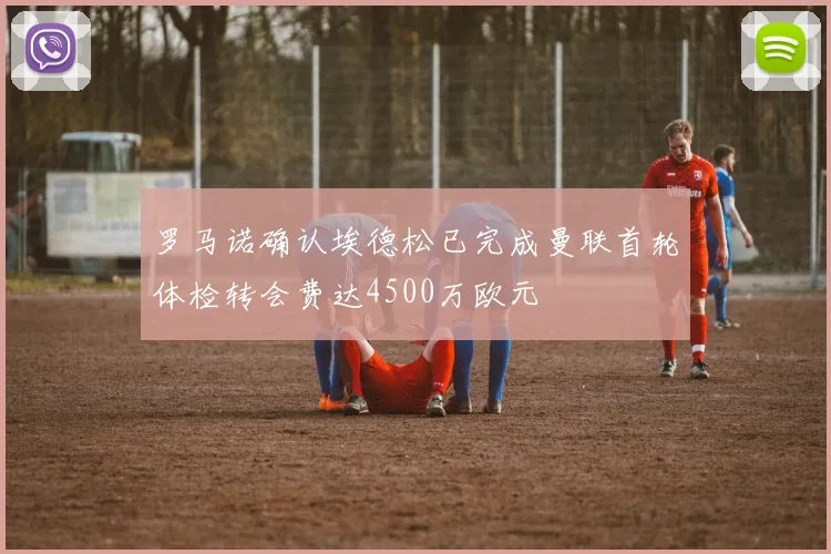 罗马诺确认埃德松已完成曼联首轮体检转会费达4500万欧元