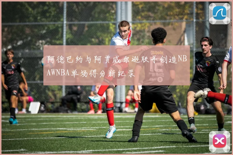阿德巴约与阿贾威尔逊联手创造NBAWNBA单场得分新纪录