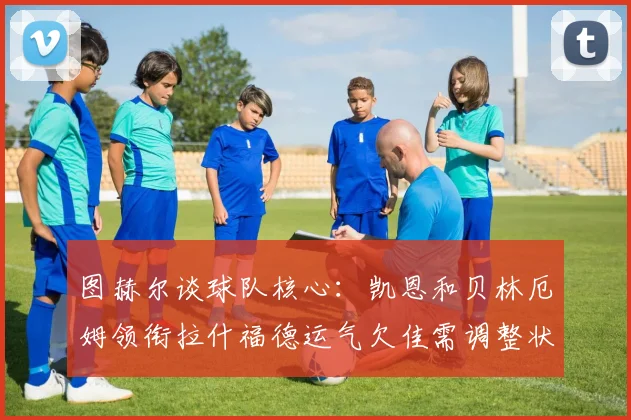 图赫尔谈球队核心：凯恩和贝林厄姆领衔拉什福德运气欠佳需调整状态